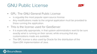 GNU Public License
• GPL: The GNU General Public License
– is arguably the most popular open-source license
– Any modifications made to the original application must be provided to
those running the application.
• This is the license used for GeoServer
– It is especially appropriate, in that system administrators want to be sure
exactly what is running on their server, while ensuring that any
customizations made are available.
– The GPL license is also used by Oracle for the distribution of the
OpenJDK implementation of Java.
10
 