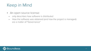 Keep in Mind
• An open source license:
– only describes how software is distributed
– How the software was obtained (and how the project is managed) 
are a matter of "Governance"
14
 