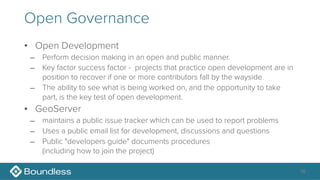 Open Governance
• Open Development
– Perform decision making in an open and public manner.
– Key factor success factor - projects that practice open development are in
position to recover if one or more contributors fall by the wayside
– The ability to see what is being worked on, and the opportunity to take
part, is the key test of open development.
• GeoServer
– maintains a public issue tracker which can be used to report problems
– Uses a public email list for development, discussions and questions
– Public "developers guide" documents procedures 
(including how to join the project)
16
 
