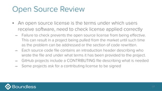Open Source Review
• An open source license is the terms under which users
receive software, need to check license applied correctly
– Failure to check prevents the open source license from being effective.
This can result in a project being pulled from the market until such time
as the problem can be addressed or the section of code rewritten.
– Each source code file contains an introduction header describing who
wrote the file and under what terms it has been provided to the project.
– GitHub projects include a CONTRIBUTING file describing what is needed
– Some projects ask for a contributing license to be signed
17
 