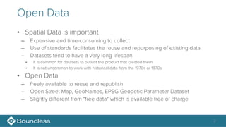 Open Data
• Spatial Data is important
– Expensive and time-consuming to collect
– Use of standards facilitates the reuse and repurposing of existing data
– Datasets tend to have a very long lifespan
• It is common for datasets to outlast the product that created them.
• It is not uncommon to work with historical data from the 1970s or 1870s
• Open Data
– freely available to reuse and republish
– Open Street Map, GeoNames, EPSG Geodetic Parameter Dataset
– Slightly different from "free data" which is available free of charge
2
 