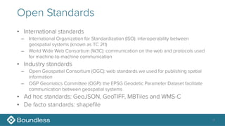 Open Standards
• International standards
– International Organization for Standardization (ISO): interoperability between
geospatial systems (known as TC 211)
– World Wide Web Consortium (W3C): communication on the web and protocols used
for machine-to-machine communication
• Industry standards
– Open Geospatial Consortium (OGC): web standards we used for publishing spatial
information
– OGP Geomatics Committee (OGP): the EPSG Geodetic Parameter Dataset facilitate
communication between geospatial systems
• Ad hoc standards: GeoJSON, GeoTIFF, MBTiles and WMS-C
• De facto standards: shapefile
4
 