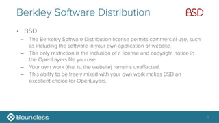 Berkley Software Distribution
• BSD
– The Berkeley Software Distribution license permits commercial use, such
as including the software in your own application or website.
– The only restriction is the inclusion of a license and copyright notice in
the OpenLayers file you use.
– Your own work (that is, the website) remains unaffected.
– This ability to be freely mixed with your own work makes BSD an
excellent choice for OpenLayers.
9
 