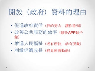 開放（政府）資料的理由
• 促進政府責信（我的努力，讓你看到）
• 改善公共服務的效率（避免APP蚊子
舘）
• 增進人民福祉（老有所終，幼有所養）
• 刺激經濟成長（提昇經濟動能）
 