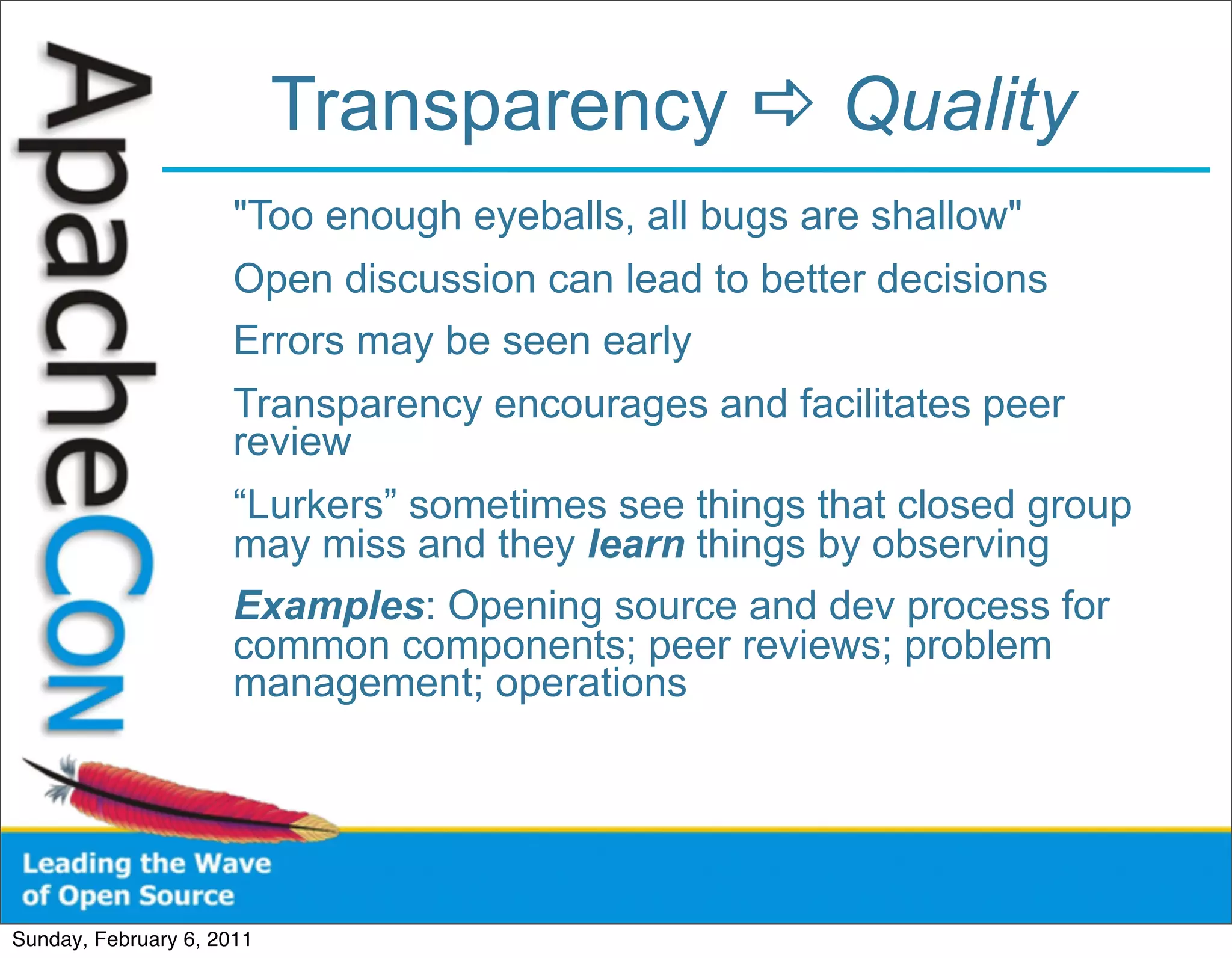 Transparency  Quality
                      "Too enough eyeballs, all bugs are shallow"
                      Open discussion can lead to better decisions
                      Errors may be seen early
                      Transparency encourages and facilitates peer
                      review
                      “Lurkers” sometimes see things that closed group
                      may miss and they learn things by observing
                      Examples: Opening source and dev process for
                      common components; peer reviews; problem
                      management; operations




Sunday, February 6, 2011
 