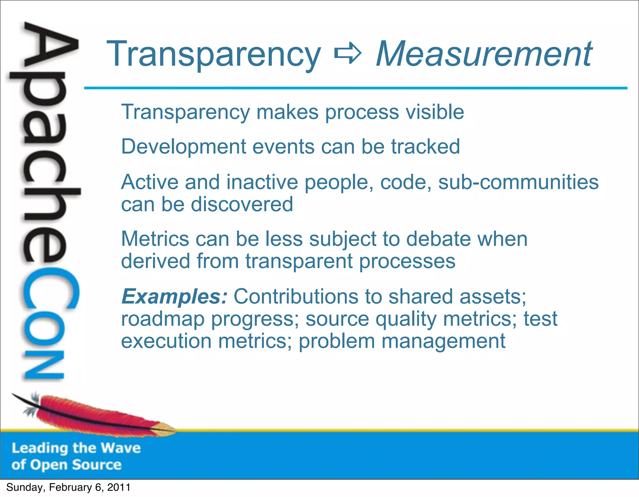 Transparency  Measurement
                      Transparency makes process visible
                      Development events can be tracked
                      Active and inactive people, code, sub-communities
                      can be discovered
                      Metrics can be less subject to debate when
                      derived from transparent processes
                      Examples: Contributions to shared assets;
                      roadmap progress; source quality metrics; test
                      execution metrics; problem management




Sunday, February 6, 2011
 