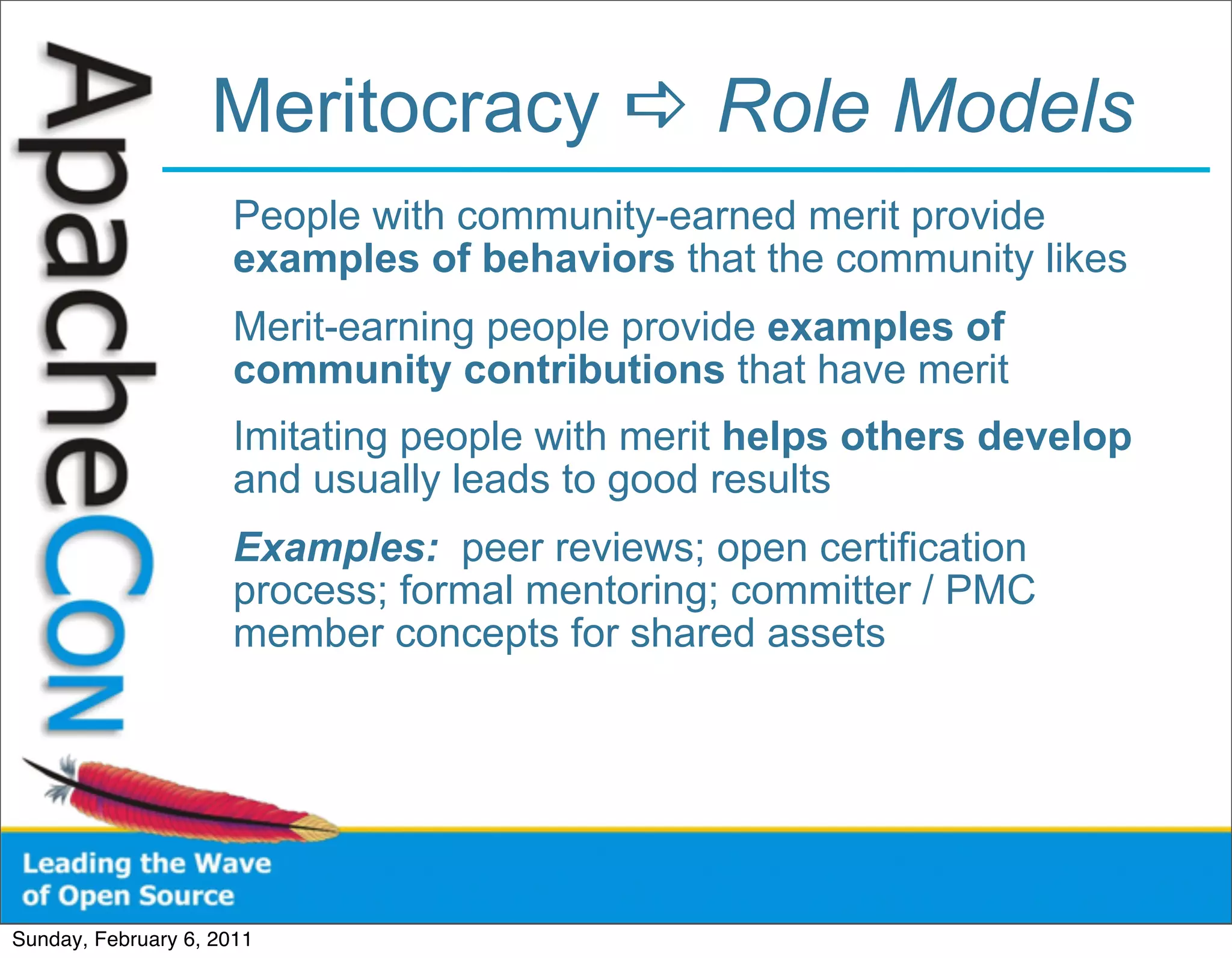 Meritocracy  Role Models
                      People with community-earned merit provide
                      examples of behaviors that the community likes
                      Merit-earning people provide examples of
                      community contributions that have merit
                      Imitating people with merit helps others develop
                      and usually leads to good results
                      Examples: peer reviews; open certification
                      process; formal mentoring; committer / PMC
                      member concepts for shared assets




Sunday, February 6, 2011
 