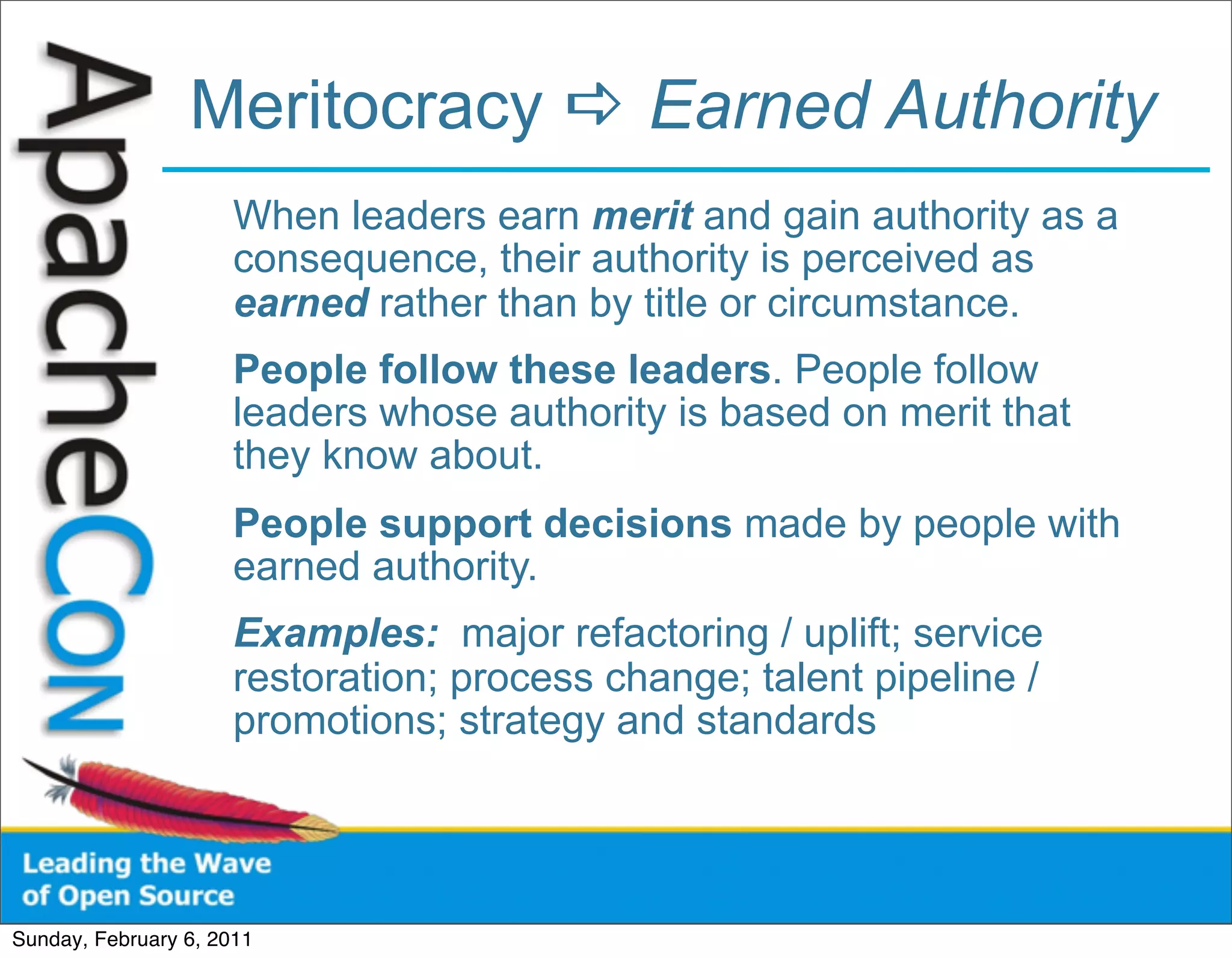 Meritocracy  Earned Authority
                      When leaders earn merit and gain authority as a
                      consequence, their authority is perceived as
                      earned rather than by title or circumstance.
                      People follow these leaders. People follow
                      leaders whose authority is based on merit that
                      they know about.
                      People support decisions made by people with
                      earned authority.
                      Examples: major refactoring / uplift; service
                      restoration; process change; talent pipeline /
                      promotions; strategy and standards




Sunday, February 6, 2011
 