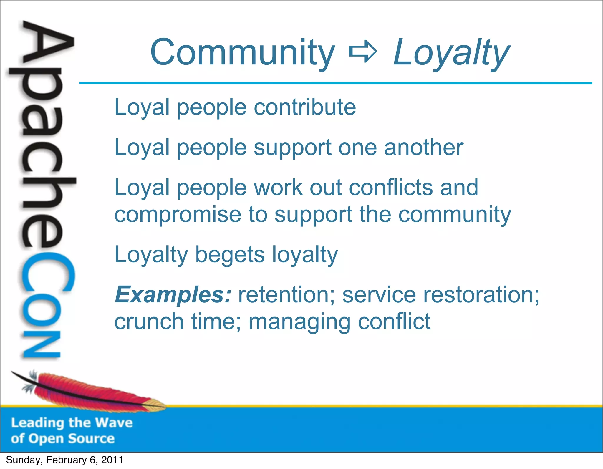 Community  Loyalty
                      Loyal people contribute
                      Loyal people support one another
                      Loyal people work out conflicts and
                      compromise to support the community
                      Loyalty begets loyalty
                      Examples: retention; service restoration;
                      crunch time; managing conflict




Sunday, February 6, 2011
 