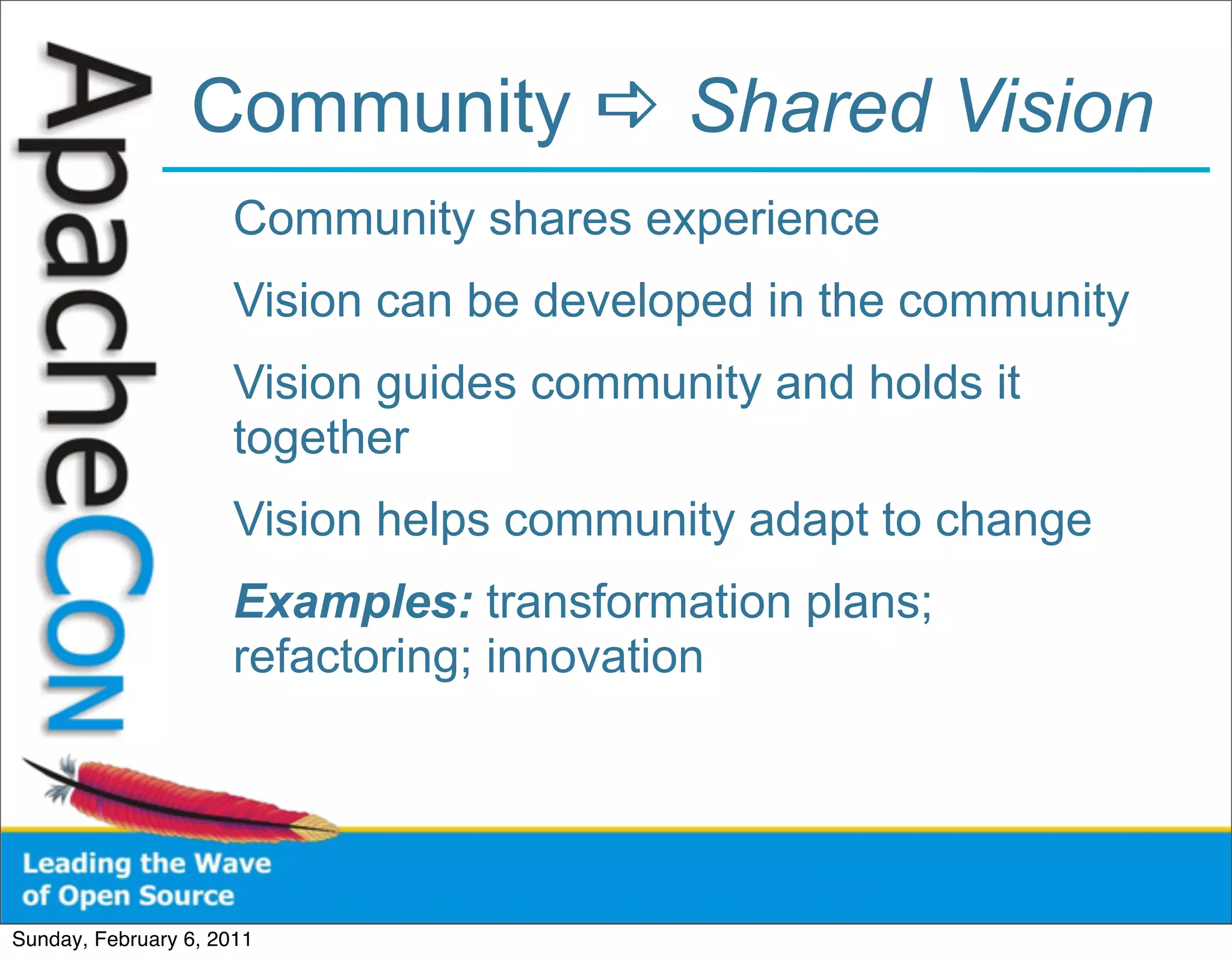Community  Shared Vision
                      Community shares experience
                      Vision can be developed in the community
                      Vision guides community and holds it
                      together
                      Vision helps community adapt to change
                      Examples: transformation plans;
                      refactoring; innovation




Sunday, February 6, 2011
 