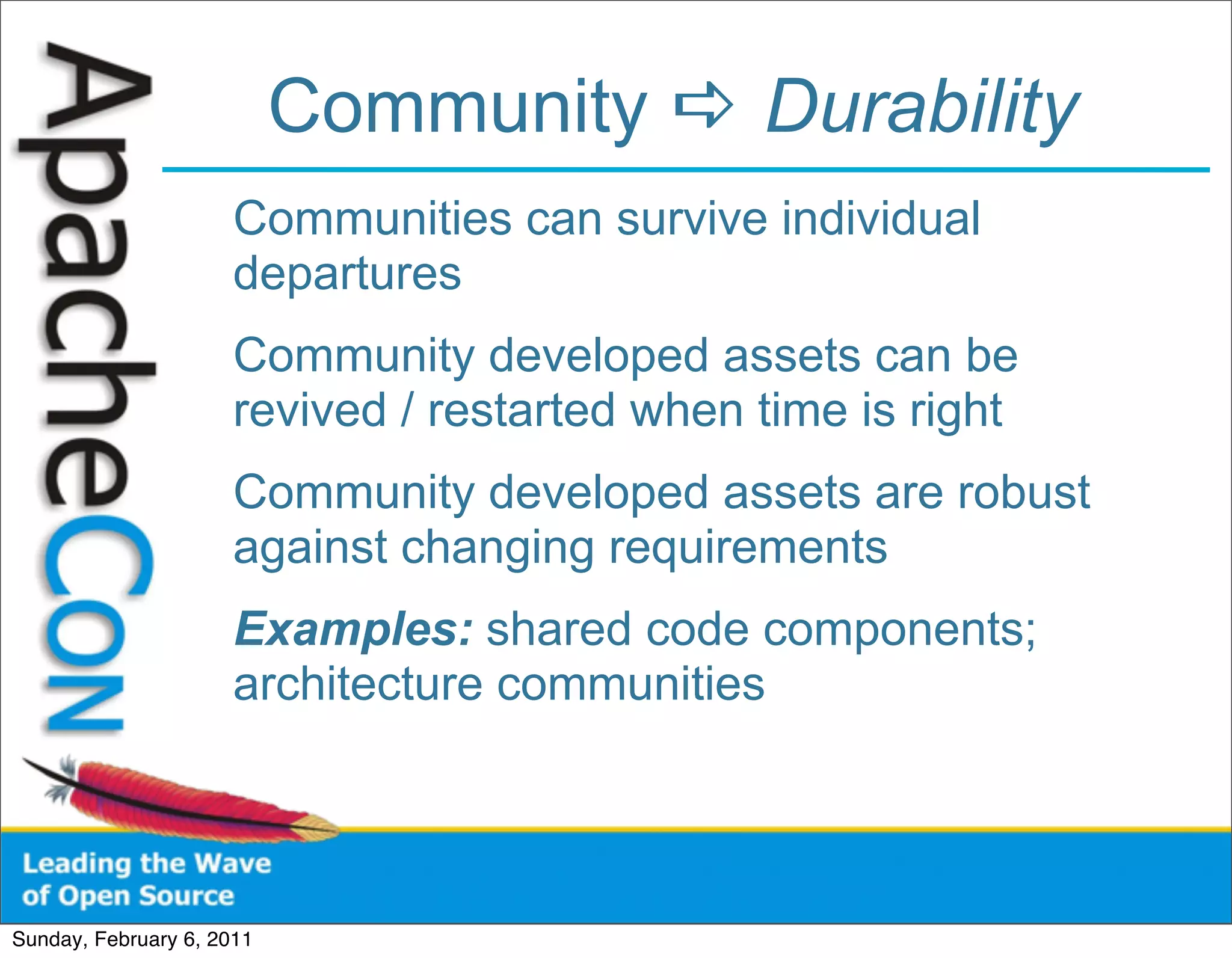 Community  Durability
                      Communities can survive individual
                      departures
                      Community developed assets can be
                      revived / restarted when time is right
                      Community developed assets are robust
                      against changing requirements
                      Examples: shared code components;
                      architecture communities




Sunday, February 6, 2011
 