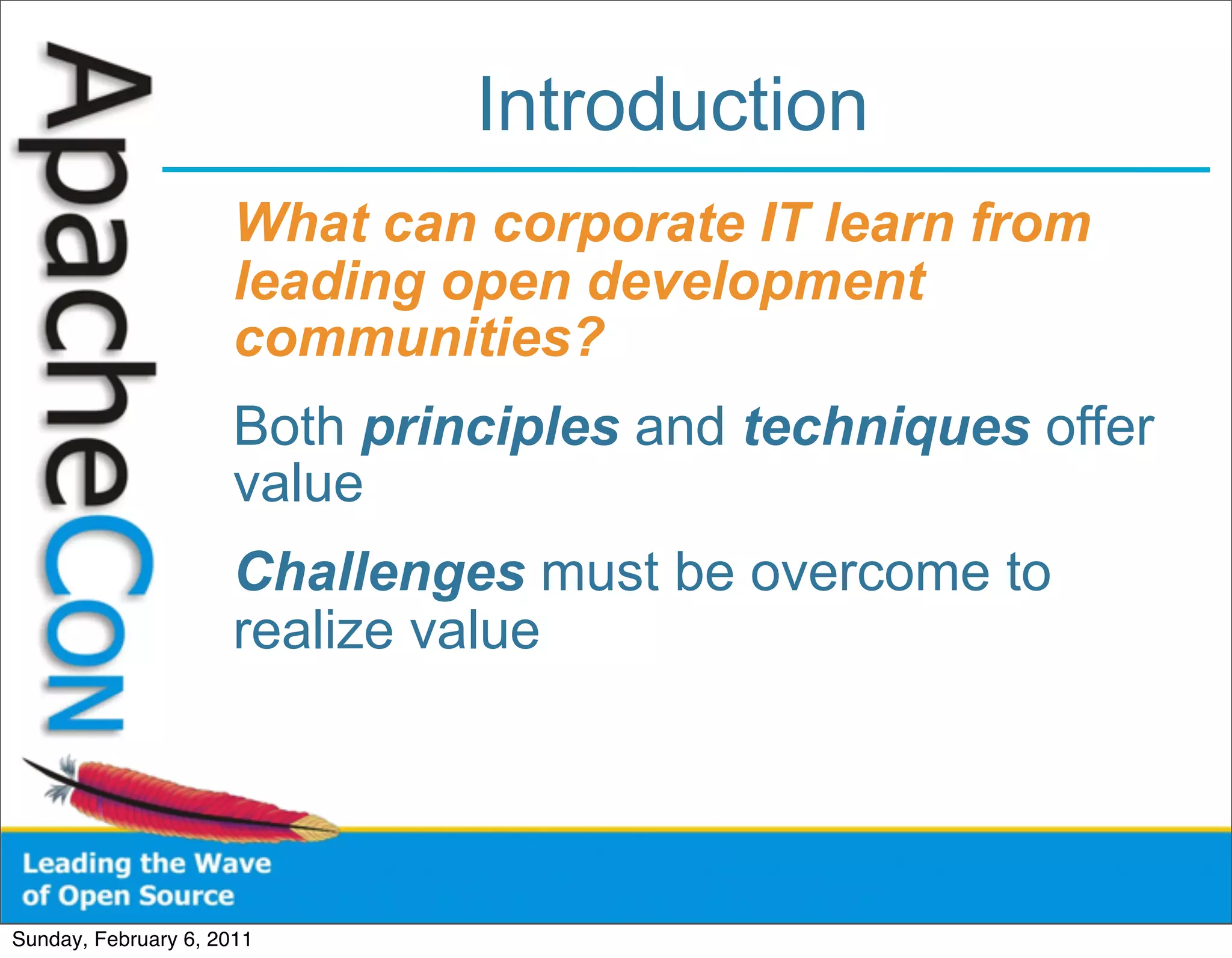 Introduction
                      What can corporate IT learn from
                      leading open development
                      communities?
                      Both principles and techniques offer
                      value
                      Challenges must be overcome to
                      realize value




Sunday, February 6, 2011
 