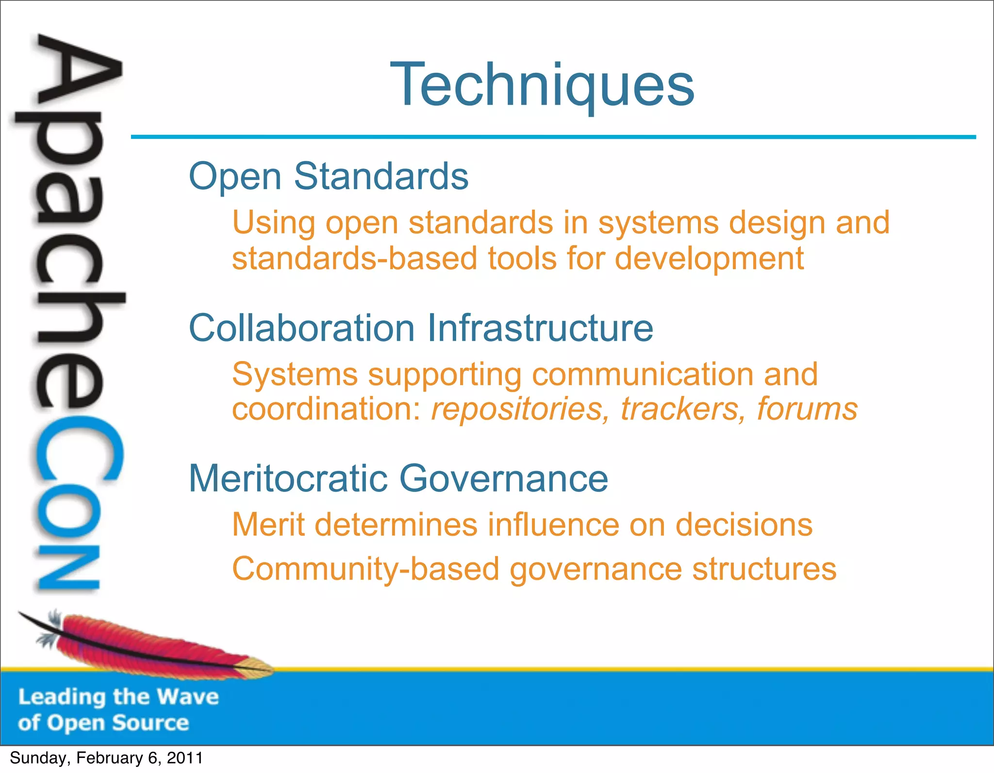 Techniques
                      Open Standards
                           Using open standards in systems design and
                           standards-based tools for development

                      Collaboration Infrastructure
                           Systems supporting communication and
                           coordination: repositories, trackers, forums

                      Meritocratic Governance
                           Merit determines influence on decisions
                           Community-based governance structures




Sunday, February 6, 2011
 