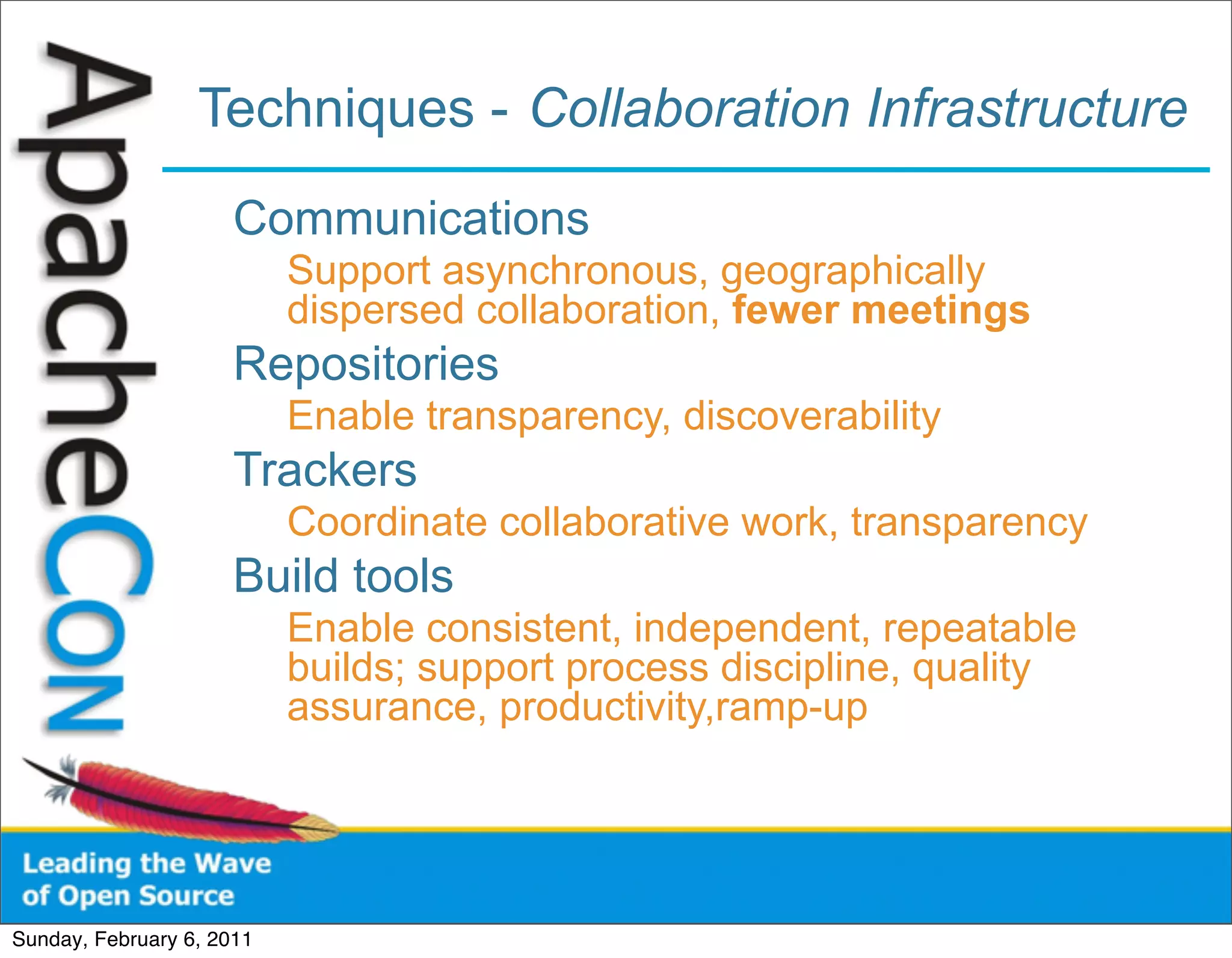 Techniques - Collaboration Infrastructure
                      Communications
                           Support asynchronous, geographically
                           dispersed collaboration, fewer meetings
                      Repositories
                           Enable transparency, discoverability
                      Trackers
                           Coordinate collaborative work, transparency
                      Build tools
                           Enable consistent, independent, repeatable
                           builds; support process discipline, quality
                           assurance, productivity,ramp-up




Sunday, February 6, 2011
 