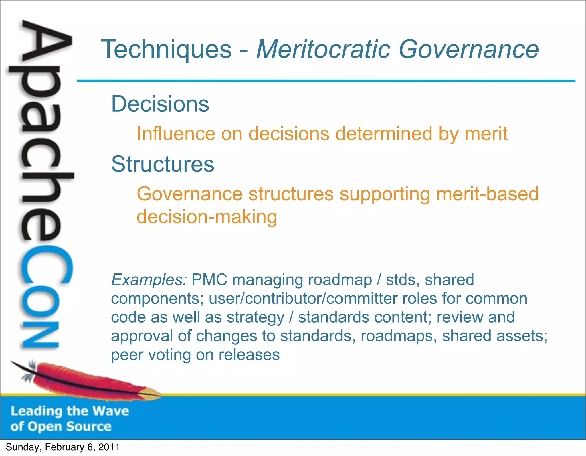 Techniques - Meritocratic Governance

                      Decisions
                           Influence on decisions determined by merit
                      Structures
                           Governance structures supporting merit-based
                           decision-making


                      Examples: PMC managing roadmap / stds, shared
                      components; user/contributor/committer roles for common
                      code as well as strategy / standards content; review and
                      approval of changes to standards, roadmaps, shared assets;
                      peer voting on releases




Sunday, February 6, 2011
 
