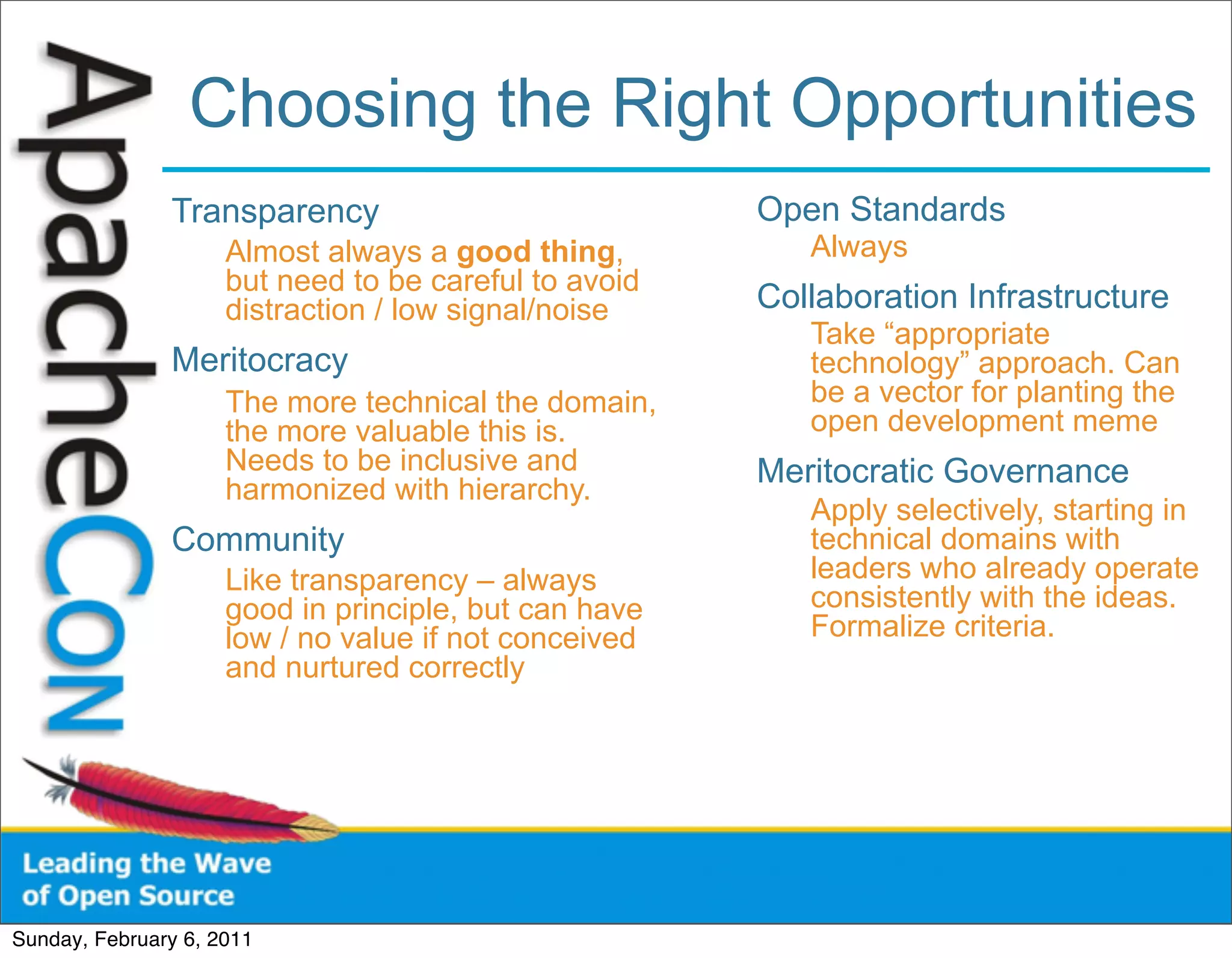 Choosing the Right Opportunities
               Transparency                            Open Standards
                     Almost always a good thing,          Always
                     but need to be careful to avoid
                     distraction / low signal/noise    Collaboration Infrastructure
                                                          Take “appropriate
               Meritocracy                                technology” approach. Can
                     The more technical the domain,       be a vector for planting the
                     the more valuable this is.           open development meme
                     Needs to be inclusive and         Meritocratic Governance
                     harmonized with hierarchy.
                                                          Apply selectively, starting in
               Community                                  technical domains with
                     Like transparency – always           leaders who already operate
                     good in principle, but can have      consistently with the ideas.
                     low / no value if not conceived      Formalize criteria.
                     and nurtured correctly




Sunday, February 6, 2011
 