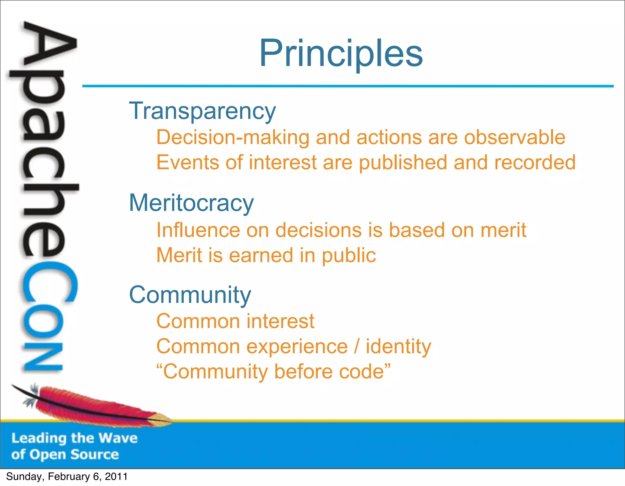 Principles
                           Transparency
                             Decision-making and actions are observable
                             Events of interest are published and recorded

                           Meritocracy
                             Influence on decisions is based on merit
                             Merit is earned in public
                           Community
                             Common interest
                             Common experience / identity
                             “Community before code”



Sunday, February 6, 2011
 