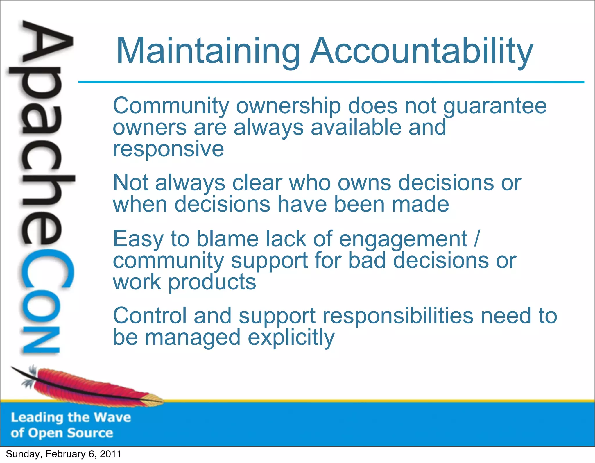 Maintaining Accountability
                      Community ownership does not guarantee
                      owners are always available and
                      responsive
                      Not always clear who owns decisions or
                      when decisions have been made
                      Easy to blame lack of engagement /
                      community support for bad decisions or
                      work products
                      Control and support responsibilities need to
                      be managed explicitly



Sunday, February 6, 2011
 