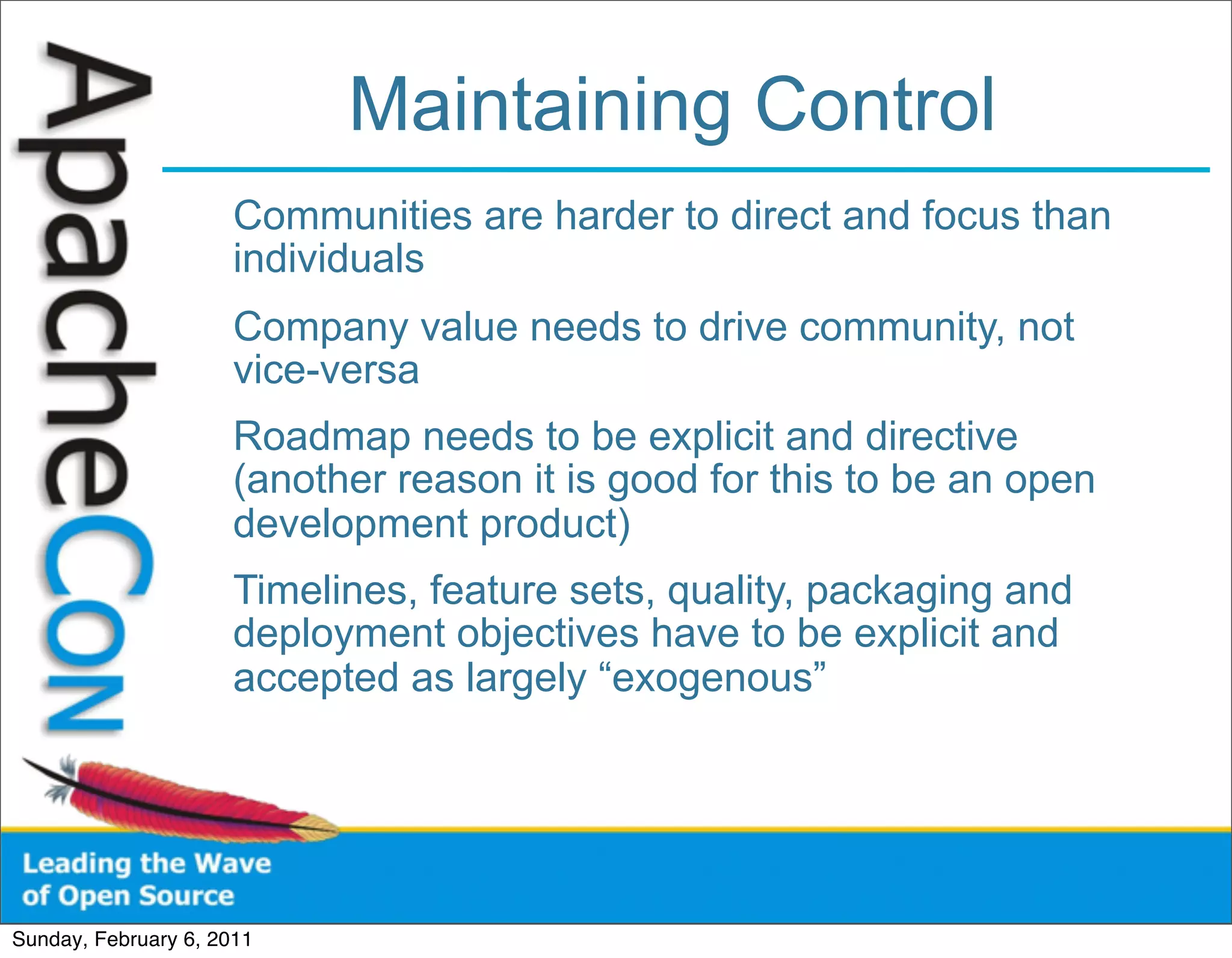 Maintaining Control
                      Communities are harder to direct and focus than
                      individuals
                      Company value needs to drive community, not
                      vice-versa
                      Roadmap needs to be explicit and directive
                      (another reason it is good for this to be an open
                      development product)
                      Timelines, feature sets, quality, packaging and
                      deployment objectives have to be explicit and
                      accepted as largely “exogenous”




Sunday, February 6, 2011
 