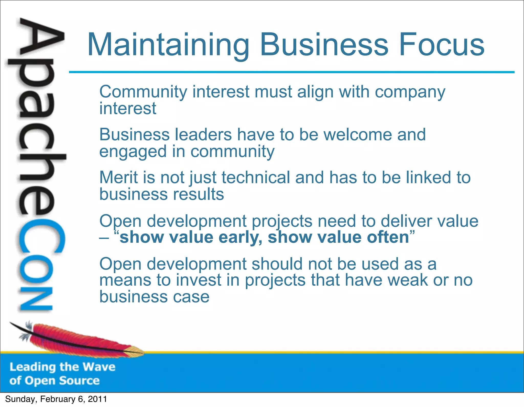 Maintaining Business Focus
                      Community interest must align with company
                      interest
                      Business leaders have to be welcome and
                      engaged in community
                      Merit is not just technical and has to be linked to
                      business results
                      Open development projects need to deliver value
                      – “show value early, show value often”
                      Open development should not be used as a
                      means to invest in projects that have weak or no
                      business case




Sunday, February 6, 2011
 