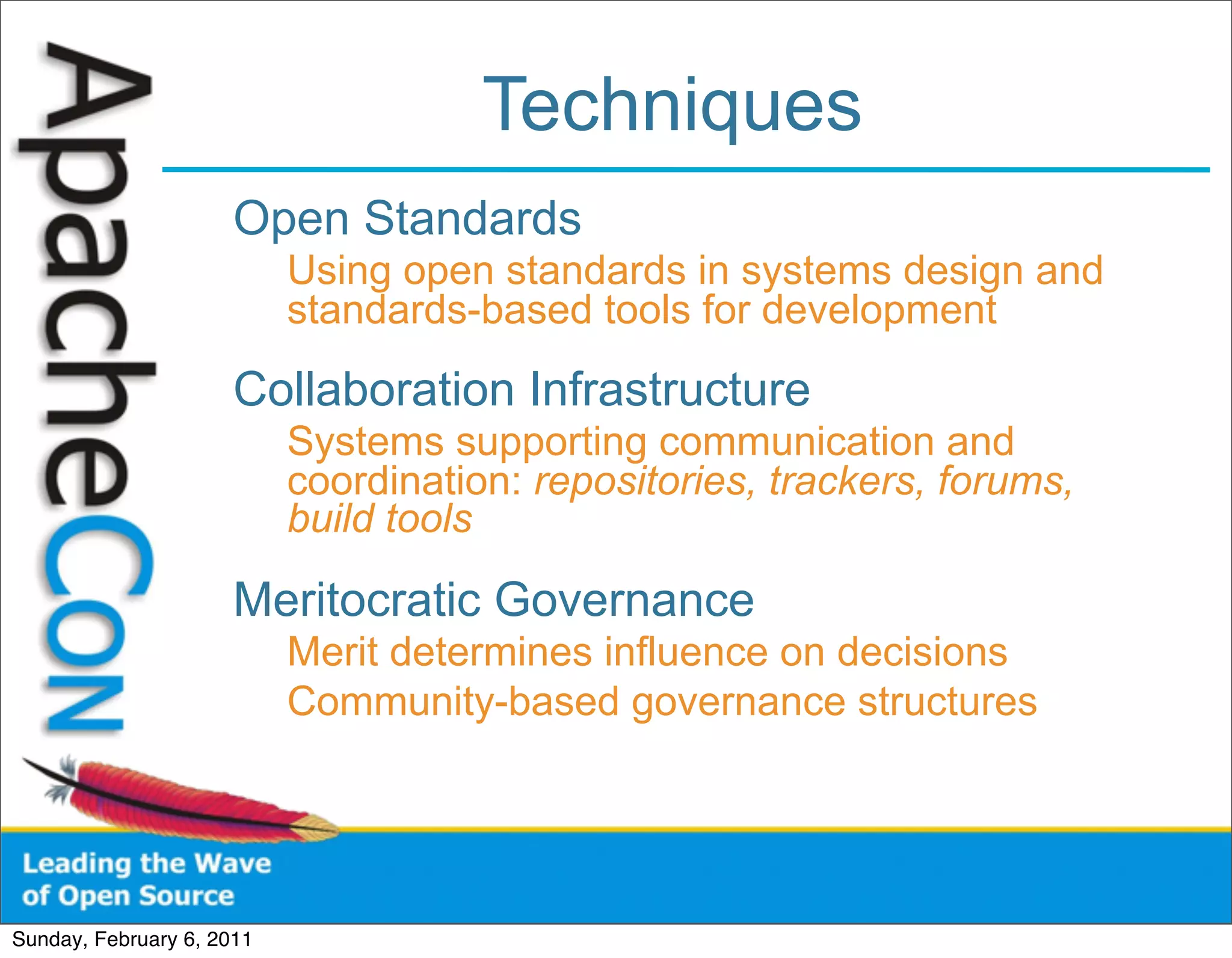 Techniques
                      Open Standards
                           Using open standards in systems design and
                           standards-based tools for development

                      Collaboration Infrastructure
                           Systems supporting communication and
                           coordination: repositories, trackers, forums,
                           build tools

                      Meritocratic Governance
                           Merit determines influence on decisions
                           Community-based governance structures




Sunday, February 6, 2011
 