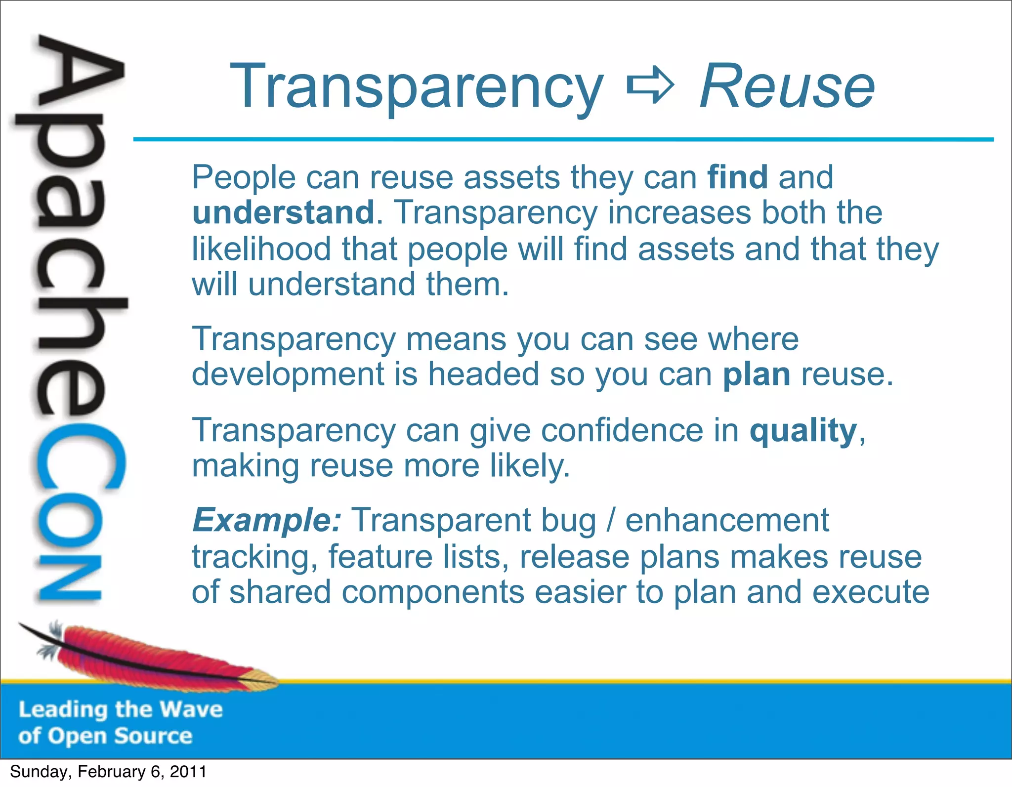Transparency  Reuse
                      People can reuse assets they can find and
                      understand. Transparency increases both the
                      likelihood that people will find assets and that they
                      will understand them.
                      Transparency means you can see where
                      development is headed so you can plan reuse.
                      Transparency can give confidence in quality,
                      making reuse more likely.
                      Example: Transparent bug / enhancement
                      tracking, feature lists, release plans makes reuse
                      of shared components easier to plan and execute




Sunday, February 6, 2011
 