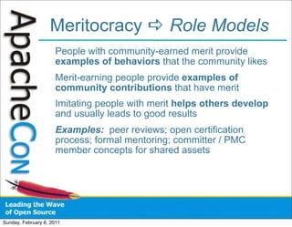 Meritocracy  Role Models
                      People with community-earned merit provide
                      examples of behaviors that the community likes
                      Merit-earning people provide examples of
                      community contributions that have merit
                      Imitating people with merit helps others develop
                      and usually leads to good results
                      Examples: peer reviews; open certification
                      process; formal mentoring; committer / PMC
                      member concepts for shared assets




Sunday, February 6, 2011
 