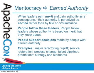 Meritocracy  Earned Authority
                      When leaders earn merit and gain authority as a
                      consequence, their authority is perceived as
                      earned rather than by title or circumstance.
                      People follow these leaders. People follow
                      leaders whose authority is based on merit that
                      they know about.
                      People support decisions made by people with
                      earned authority.
                      Examples: major refactoring / uplift; service
                      restoration; process change; talent pipeline /
                      promotions; strategy and standards




Sunday, February 6, 2011
 