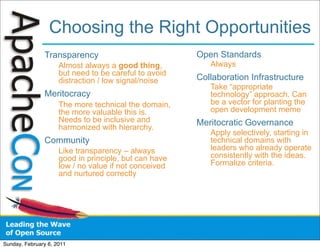 Choosing the Right Opportunities
               Transparency                            Open Standards
                     Almost always a good thing,          Always
                     but need to be careful to avoid
                     distraction / low signal/noise    Collaboration Infrastructure
                                                          Take “appropriate
               Meritocracy                                technology” approach. Can
                     The more technical the domain,       be a vector for planting the
                     the more valuable this is.           open development meme
                     Needs to be inclusive and         Meritocratic Governance
                     harmonized with hierarchy.
                                                          Apply selectively, starting in
               Community                                  technical domains with
                     Like transparency – always           leaders who already operate
                     good in principle, but can have      consistently with the ideas.
                     low / no value if not conceived      Formalize criteria.
                     and nurtured correctly




Sunday, February 6, 2011
 