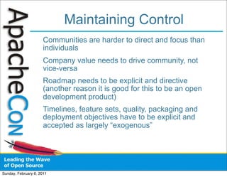 Maintaining Control
                      Communities are harder to direct and focus than
                      individuals
                      Company value needs to drive community, not
                      vice-versa
                      Roadmap needs to be explicit and directive
                      (another reason it is good for this to be an open
                      development product)
                      Timelines, feature sets, quality, packaging and
                      deployment objectives have to be explicit and
                      accepted as largely “exogenous”




Sunday, February 6, 2011
 