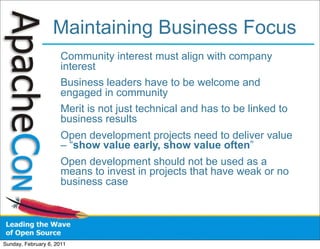 Maintaining Business Focus
                      Community interest must align with company
                      interest
                      Business leaders have to be welcome and
                      engaged in community
                      Merit is not just technical and has to be linked to
                      business results
                      Open development projects need to deliver value
                      – “show value early, show value often”
                      Open development should not be used as a
                      means to invest in projects that have weak or no
                      business case




Sunday, February 6, 2011
 