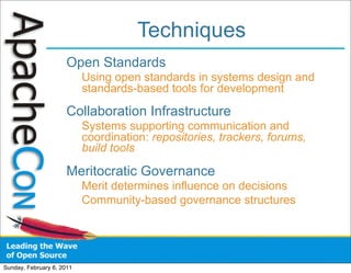 Techniques
                      Open Standards
                           Using open standards in systems design and
                           standards-based tools for development

                      Collaboration Infrastructure
                           Systems supporting communication and
                           coordination: repositories, trackers, forums,
                           build tools

                      Meritocratic Governance
                           Merit determines influence on decisions
                           Community-based governance structures




Sunday, February 6, 2011
 