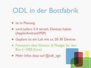 ODL in der Bottfabrik
• ist in Planung
• wird sofort 3-4 versch. Devices haben
  (Apple/Android/PSP)
• Geplant ist ein Lab mit ca. 20-30 Devices
• Finanziert über Device- & Pledgie für den
  Bau (~1000 Euro)
• Mehr Infos dazu auf @odl_cgn
 
