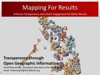 Mapping For Results
         Enhance Transparency and Citizen Engagement for Better Results




Transparency through
Open Geographic Information
Hanif Rahemtulla, Geospatial Specialist at the World Bank
Email: hrahemtulla@worldbank.org
 