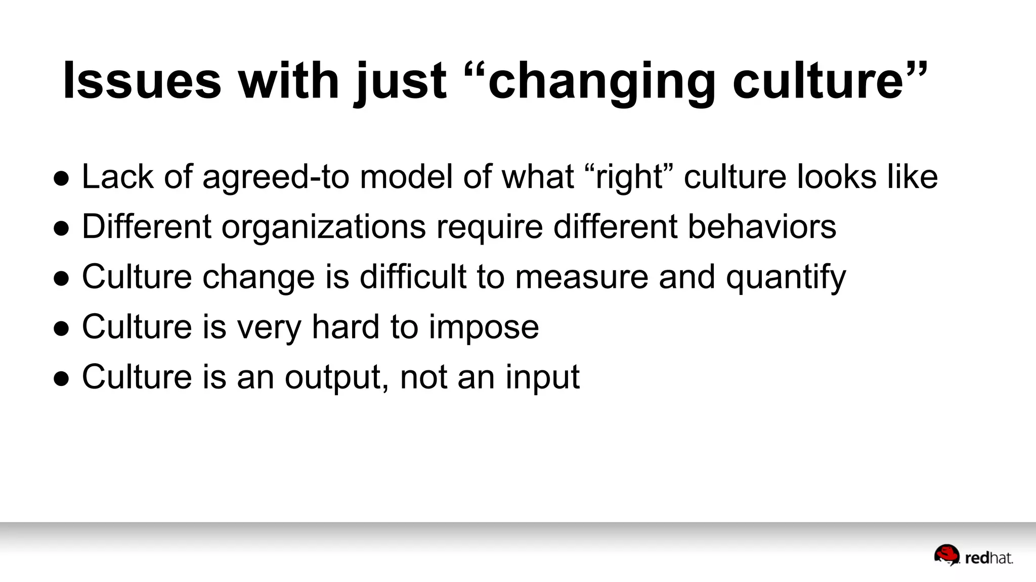 Issues with just “changing culture”
● Lack of agreed-to model of what “right” culture looks like
● Different organizations require different behaviors
● Culture change is difficult to measure and quantify
● Culture is very hard to impose
● Culture is an output, not an input
 