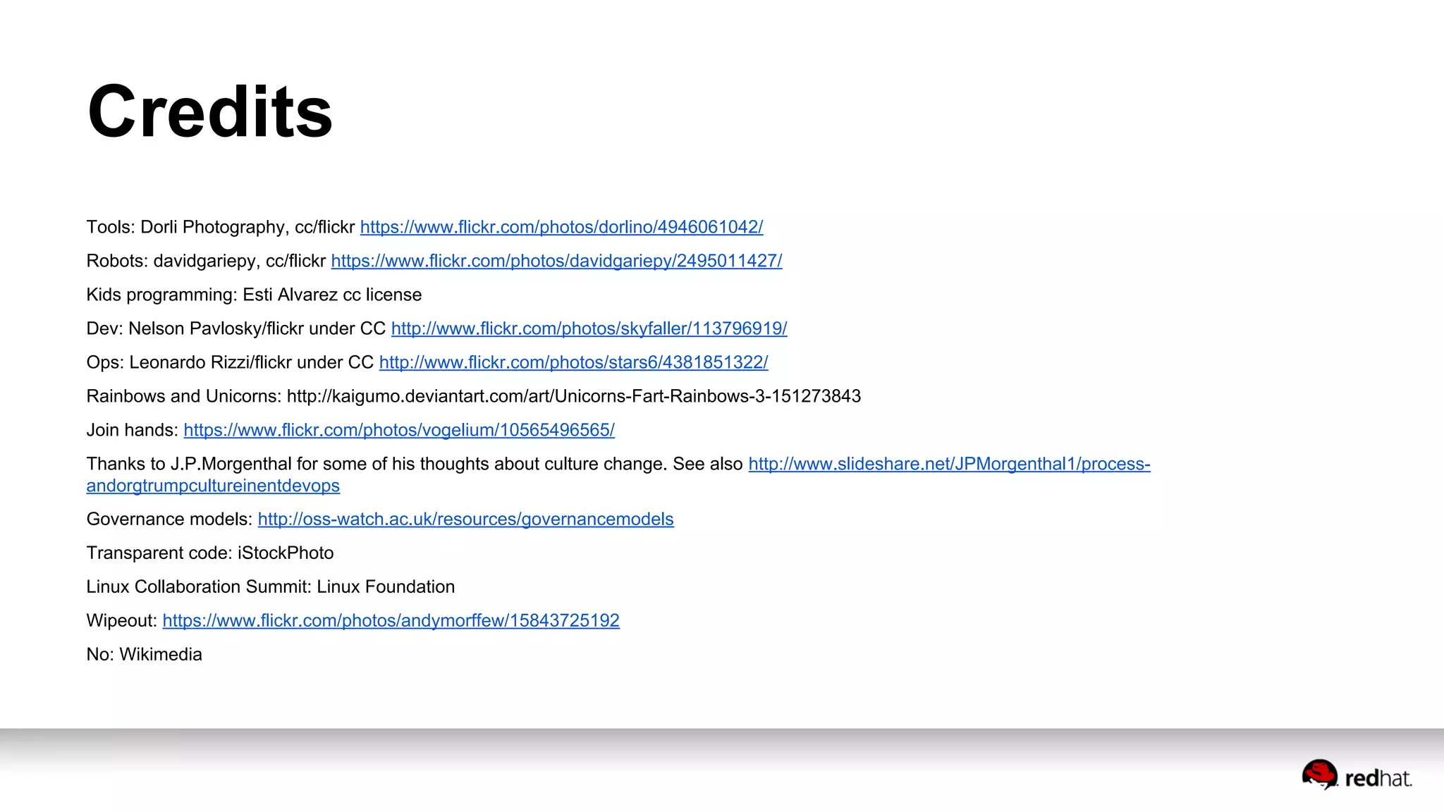 Credits
Tools: Dorli Photography, cc/flickr https://www.flickr.com/photos/dorlino/4946061042/
Robots: davidgariepy, cc/flickr https://www.flickr.com/photos/davidgariepy/2495011427/
Kids programming: Esti Alvarez cc license
Dev: Nelson Pavlosky/flickr under CC http://www.flickr.com/photos/skyfaller/113796919/
Ops: Leonardo Rizzi/flickr under CC http://www.flickr.com/photos/stars6/4381851322/
Rainbows and Unicorns: http://kaigumo.deviantart.com/art/Unicorns-Fart-Rainbows-3-151273843
Join hands: https://www.flickr.com/photos/vogelium/10565496565/
Thanks to J.P.Morgenthal for some of his thoughts about culture change. See also http://www.slideshare.net/JPMorgenthal1/process-
andorgtrumpcultureinentdevops
Governance models: http://oss-watch.ac.uk/resources/governancemodels
Transparent code: iStockPhoto
Linux Collaboration Summit: Linux Foundation
Wipeout: https://www.flickr.com/photos/andymorffew/15843725192
No: Wikimedia
 