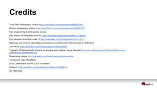 Credits
Tools: Dorli Photography, cc/flickr https://www.flickr.com/photos/dorlino/4946061042/
Robots: davidgariepy, cc/flickr https://www.flickr.com/photos/davidgariepy/2495011427/
Kids programming: Esti Alvarez cc license
Dev: Nelson Pavlosky/flickr under CC http://www.flickr.com/photos/skyfaller/113796919/
Ops: Leonardo Rizzi/flickr under CC http://www.flickr.com/photos/stars6/4381851322/
Rainbows and Unicorns: http://kaigumo.deviantart.com/art/Unicorns-Fart-Rainbows-3-151273843
Join hands: https://www.flickr.com/photos/vogelium/10565496565/
Thanks to J.P.Morgenthal for some of his thoughts about culture change. See also http://www.slideshare.net/JPMorgenthal1/process-
andorgtrumpcultureinentdevops
Governance models: http://oss-watch.ac.uk/resources/governancemodels
Transparent code: iStockPhoto
Linux Collaboration Summit: Linux Foundation
Wipeout: https://www.flickr.com/photos/andymorffew/15843725192
No: Wikimedia
 