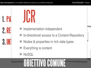 Open Development // un modello ideale per costruire un prodotto enterprise Paolo Mottadelli // Adobe
1. PATTERNDICOMUNICAZIONE
2.REGOLEARCHITETTURALI
3.INTERFACCECOMUNI
http
jcr
json
jsop
cmis
URI
JCR✴ Implementation independent
✴ bi-directional access to a Content Repository
✴ Nodes & properties in rich data types
✴ Everything is content
✴ NoSQL
OBIETTIVOCOMUNE
 