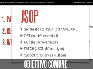 Open Development // un modello ideale per costruire un prodotto enterprise Paolo Mottadelli // Adobe
1. PATTERNDICOMUNICAZIONE
2.REGOLEARCHITETTURALI
3.INTERFACCECOMUNI
http
jcr
json
jsop
cmis
URI
JSOP✴ Serialization to JSON (opt YAML, XML)
✴ GET (batch/hierarchical)
✴ PUT (batch/hierarchical)
✴ PATCH (JSON diff cont type)
✴ Support for binary as multipart
OBIETTIVOCOMUNE
 