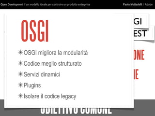 Open Development // un modello ideale per costruire un prodotto enterprise Paolo Mottadelli // Adobe
OBIETTIVOCOMUNE
1. Il RIUSOrichiede STRUTTUREPULITE
2.PIU’CASID’USOrichiedono GENERALIZZAZIONE
3.ESTENDIBILITA’richiede MODULARIZZAZIONE
REST
OSGI
OSGI✴OSGI migliora la modularità
✴Codice meglio strutturato
✴Servizi dinamici
✴Plugins
✴Isolare il codice legacy
 