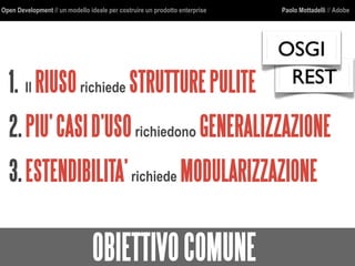 Open Development // un modello ideale per costruire un prodotto enterprise Paolo Mottadelli // Adobe
OBIETTIVOCOMUNE
1. Il RIUSOrichiede STRUTTUREPULITE
2.PIU’CASID’USOrichiedono GENERALIZZAZIONE
3.ESTENDIBILITA’richiede MODULARIZZAZIONE
REST
OSGI
 