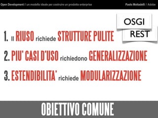 Open Development // un modello ideale per costruire un prodotto enterprise Paolo Mottadelli // Adobe
OBIETTIVOCOMUNE
1. Il RIUSOrichiede STRUTTUREPULITE
2.PIU’CASID’USOrichiedono GENERALIZZAZIONE
3.ESTENDIBILITA’richiede MODULARIZZAZIONE
REST
OSGI
 