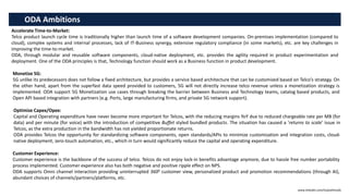 ODA Ambitions
Accelerate Time-to-Market:
Telco product launch cycle time is traditionally higher than launch time of a software development companies. On-premises implementation (compared to
cloud), complex systems and internal processes, lack of IT-Business synergy, extensive regulatory compliance (in some markets), etc. are key challenges in
improving the time-to-market.
ODA, through modular and reusable software components, cloud-native deployment, etc. provides the agility required in product experimentation and
deployment. One of the ODA principles is that, Technology function should work as a Business function in product development.
Monetize 5G:
5G unlike its predecessors does not follow a fixed architecture, but provides a service based architecture that can be customized based on Telco’s strategy. On
the other hand, apart from the superfast data speed provided to customers, 5G will not directly increase telco revenue unless a monetization strategy is
implemented. ODA support 5G Monetization use cases through breaking the barrier between Business and Technology teams, catalog based products, and
Open API based integration with partners (e.g. Ports, large manufacturing firms, and private 5G network support).
Optimize Capex/Opex:
Capital and Operating expenditure have never become more important for Telcos, with the reducing margins YoY due to reduced chargeable rate per MB (for
data) and per minute (for voice) with the introduction of competitive Buffet styled bundled products. The situation has caused a ‘returns to scale’ issue in
Telcos, as the extra production in the bandwidth has not yielded proportionate returns.
ODA provides Telcos the opportunity for standardizing software components, open standards/APIs to minimize customization and integration costs, cloud-
native deployment, zero-touch automation, etc., which in turn would significantly reduce the capital and operating expenditure.
www.linkedin.com/in/pothmulla
Customer Experience:
Customer experience is the backbone of the success of telco. Telcos do not enjoy lock-in benefits advantage anymore, due to hassle free number portability
process implemented. Customer experience also has both negative and positive ripple effect on NPS.
ODA supports Omni channel interaction providing uninterrupted 3600 customer view, personalized product and promotion recommendations (through AI),
abundant choices of channels/partners/platforms, etc.
 