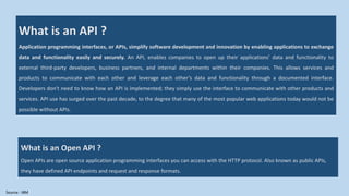 What is an API ?
Application programming interfaces, or APIs, simplify software development and innovation by enabling applications to exchange
data and functionality easily and securely. An API, enables companies to open up their applications’ data and functionality to
external third-party developers, business partners, and internal departments within their companies. This allows services and
products to communicate with each other and leverage each other’s data and functionality through a documented interface.
Developers don't need to know how an API is implemented; they simply use the interface to communicate with other products and
services. API use has surged over the past decade, to the degree that many of the most popular web applications today would not be
possible without APIs.
What is an Open API ?
Open APIs are open source application programming interfaces you can access with the HTTP protocol. Also known as public APIs,
they have defined API endpoints and request and response formats.
Source : IBM
 