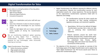 Digital Transformation: Three Steps
1. Define the business problem
2. Align people and culture
3. Map out the technology
1. Align senior stakeholders and junior staff with your
vision
2. Have clear milestones in place to measure progress
3. Choose the right technologies for your business
needs
4. Check the right digital skills are in place and build
teams capable of driving the transformation
forward.
We are transforming Vodafone’s global operating
model by being Digital ‘First’ – delivering a
fundamentally improved customer experience,
powered by new technologies, while structurally
lowering our cost base.
Success relies on a strong foundation of four key pillars:
1. Best Digital Experts
2. Agile Service Models
3. Advanced Digital Platforms
4. Innovative Ecosystems
1. Process/Agility
2. Technology
3. Skills / Culture
Digital Transformation for Telco
• Digital Transformation has different meaning for different industry
and organizations. Because the transformation journey for each
organization would a be unique experience. The journey depends
on the organizations transformation aspirations linked with its
objectives and strategy.
• The transformation journey for telcos would also
be dependent on their existing architecture,
regulatory landscape, and investment capability.
• Nevertheless, TM Forum has defined 10 Digital
Transformation journeys that a telco can take
part in achieving their transformation
objectives.
• Telecom operators around the world have
publically expressed their transformation goals.
By comparing their transformation journeys, we
can understand that, Process, Agility,
Technology, Skills and Culture have become the
cornerstones of their journey.
• The objective of this document is to provide an overview of the
Technology aspect of the Digital Transformation and to explore how
‘Open Digital Architecture’ (by TM Forum) would assist Telcos to
achive their transformation goals.
www.linkedin.com/in/pothmulla
 