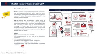 – Digital Transformation with ODA
Who: Vodafone UK & Infosys
What: A customer experience transformation to implement a
new digital experience layer and launch new offers faster,
increase digital sales and end-to-end automation, reduce costs,
implement a culture of innovation and a complete NPS (Net
promoter score) turnaround.
How: By replacing aging and redundant IT stacks; retiring an
outdated content management system; adopting CI/CD/CT
[Continuous integration (CI), continuous delivery/deployment
(CD), and continuous testing (CT)] and DevOps methodology;
leveraging TM Forum Open APIs; implementing a new
microservices-based digital experience layer; and launching
intelligent, omnichannel customer experiences including a new
app, web store and chatbot
Results:
•Digital sales increased by more than 50%
•End-to-end automation for more than half of all customer
interactions
•30% increase in sales conversions
•Launch of VOXI youth brand to counter competitors
•3x improvement in NPS (Net promoter score)
•Introduced Chatbot TOBi. 68% improvement in customer
satisfaction
Source : TM Forum (Copyright © 2022 TM Forum)
 