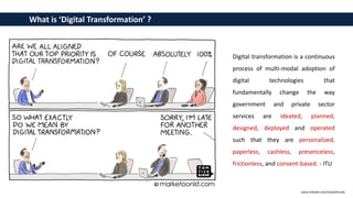 Digital transformation is a continuous
process of multi-modal adoption of
digital technologies that
fundamentally change the way
government and private sector
services are ideated, planned,
designed, deployed and operated
such that they are personalized,
paperless, cashless, presenceless,
frictionless, and consent-based. - ITU
What is ‘Digital Transformation’ ?
www.linkedin.com/in/pothmulla
 