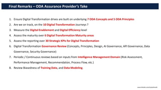 Final Remarks – ODA Assurance Provider’s Take
1. Ensure Digital Transformation drives are built on underlying 7 ODA Concepts and 5 ODA Principles
2. Are we on track, on the 10 Digital Transformation Journeys ?
3. Measure the Digital Enablement and Digital Efficiency level
4. Assess the maturity over 6 Digital Transformation Maturity areas
5. Assess the reporting over 30 Strategic KPIs for Digital Transformation
6. Digital Transformation Governance Review (Concepts, Principles, Design, AI Governance, API Governance, Data
Governance, Security Governance)
7. Periodic / Continuous reviews based on inputs from Intelligence Management Domain (Risk Assessment,
Performance Management, Recommendation, Process Flow, etc.)
8. Review Biasedness of Training Data, and Data Modeling.
www.linkedin.com/in/pothmulla
 