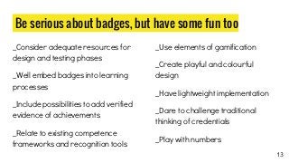 Be serious about badges, but have some fun too
_Consider adequate resources for
design and testing phases
_Well embed badges into learning
processes
_Include possibilities to add verified
evidence of achievements
_Relate to existing competence
frameworks and recognition tools
_Use elements of gamification
_Create playful and colourful
design
_Have lightweight implementation
_Dare to challenge traditional
thinking of credentials
_Play with numbers
13
 