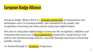 European Badge Alliance
European Badge Alliance (EBA) is a strategic partnership of organisations and
institutions active in learning mobility and committed to the quality and recognition of
learning and achievements using Open digital badges.
EBA aims at using Open digital badges to innovate the recognition, validation and
communication processes of key competences acquired by young learners and staff
in non-formal learning contexts, especially through experiences of learning mobility
abroad.
Co-funded through EU Erasmus+ Programme
3
 